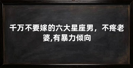 千万不要嫁的六大星座男,不疼老婆,有暴力倾向