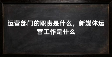 运营部门的职责是什么，新媒体运营工作是什么
