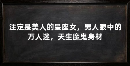 注定是美人的星座女,男人眼中的万人迷,天生魔鬼身材