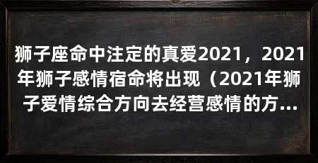 狮子座命中注定的真爱2021,2021年狮子感情宿命将出现(2021年狮子爱情综合方向去经营感情的方向去经营