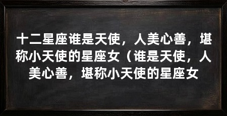 十二星座谁是天使,人美心善,堪称小天使的星座女(谁是天使,人美心善,堪称小天使的星座女