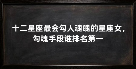 十二星座最会勾人魂魄的星座女,勾魂手段谁排名第一