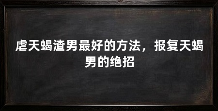 虐天蝎渣男最好的方法,报复天蝎男的绝招