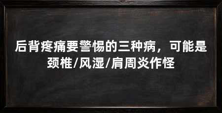 后背疼痛要警惕的三种病,可能是颈椎/风湿/肩周炎作怪