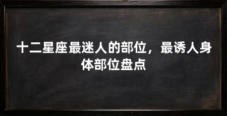 十二星座最迷人的部位,最诱人身体部位盘点