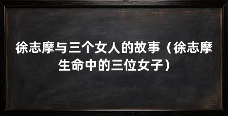 徐志摩与三个女人的故事(徐志摩生命中的三位女子)
