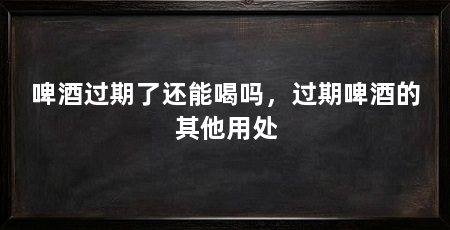 啤酒过期了还能喝吗，过期啤酒的其他用处