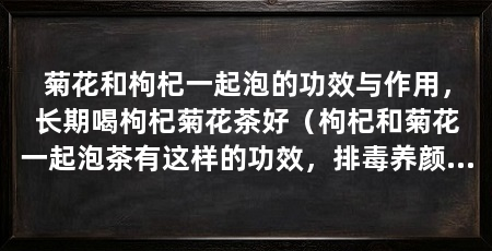 菊花和枸杞一起泡的功效与作用,长期喝枸杞菊花茶好(枸杞和菊花一起泡茶有这样的功效,排毒养颜的功效与作用