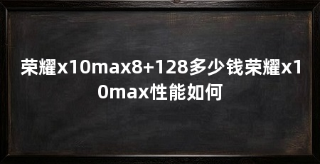 荣耀x10max8+128多少钱荣耀x10max性能如何