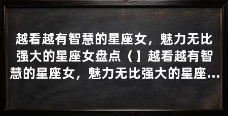 越看越有智慧的星座女,魅力无比强大的星座女盘点(】越看越有智慧的星座女,魅力无比强大的星座女