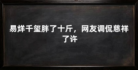 易烊千玺胖了十斤，网友调侃慈祥了许