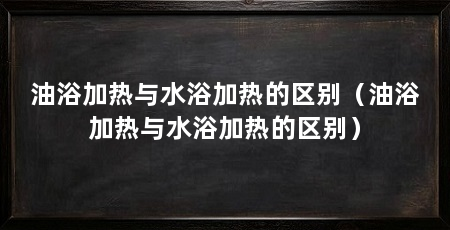 油浴加热与水浴加热的区别（油浴加热与水浴加热的区别）