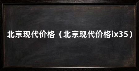 北京现代价格(北京现代价格ix35)