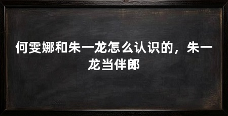 何雯娜和朱一龙怎么认识的，朱一龙当伴郎