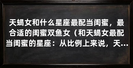 天蝎女和什么星座最配当闺蜜,最合适的闺蜜双鱼女(和天蝎女最配当闺蜜的星座:从比例上来说,天蝎女喜欢装傻充愣