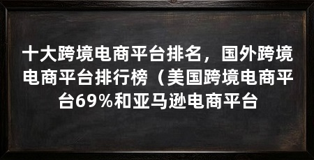 十大跨境电商平台排名,国外跨境电商平台排行榜(美国跨境电商平台69%和亚马逊电商平台