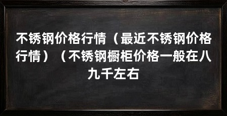 不锈钢价格行情(最近不锈钢价格行情)(不锈钢橱柜价格一般在八九千左右