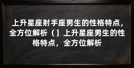 上升星座射手座男生的性格特点，全方位解析（】上升星座男生的性格特点，全方位解析