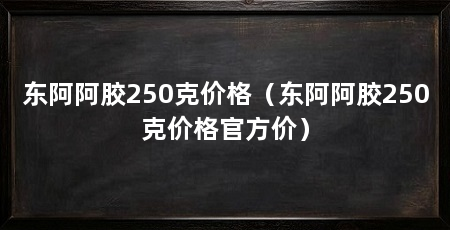 东阿阿胶250克价格(东阿阿胶250克价格官方价)