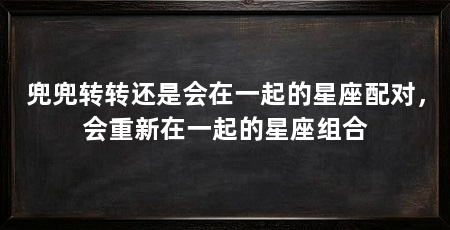 兜兜转转还是会在一起的星座配对,会重新在一起的星座组合