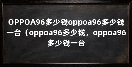 OPPOA96多少钱oppoa96多少钱一台（oppoa96多少钱，oppoa96多少钱一台