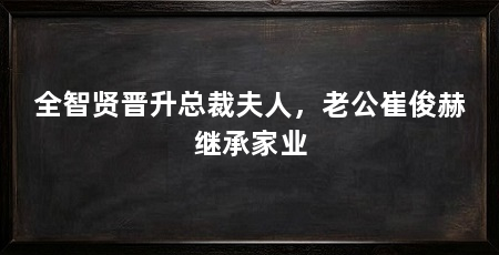 全智贤晋升总裁夫人,老公崔俊赫继承家业