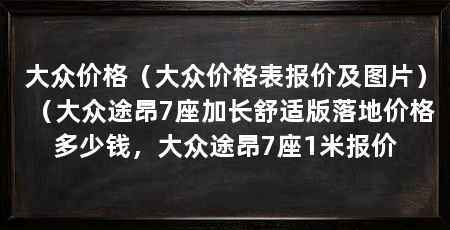 大众价格（大众价格表报价及图片）（大众途昂7座加长舒适版落地价格多少钱，大众途昂7座1米报价