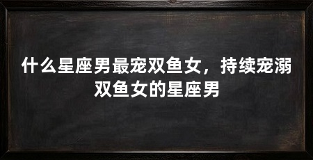 什么星座男最宠双鱼女，持续宠溺双鱼女的星座男