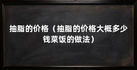 抽脂的价格(抽脂的价格大概多少钱菜饭的做法)