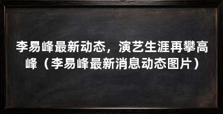 李易峰最新动态，演艺生涯再攀高峰（李易峰最新消息动态图片）