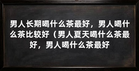 男人长期喝什么茶最好,男人喝什么茶比较好(男人夏天喝什么茶最好,男人喝什么茶最好