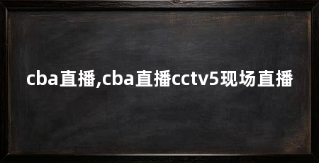 cba直播,cba直播cctv5现场直播