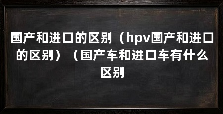 国产和进口的区别(hpv国产和进口的区别)(国产车和进口车有什么区别