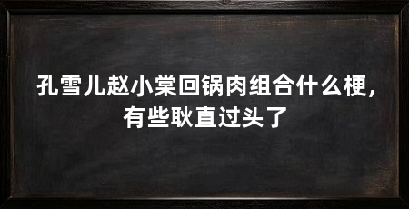 孔雪儿赵小棠回锅肉组合什么梗，有些耿直过头了