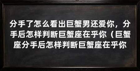 分手了怎么看出巨蟹男还爱你,分手后怎样判断巨蟹座在乎你(巨蟹座分手后怎样判断巨蟹座在乎你