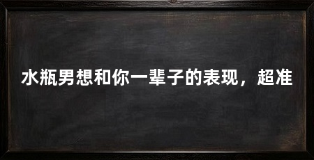 水瓶男想和你一辈子的表现，超准