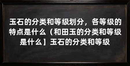 玉石的分类和等级划分,各等级的特点是什么(和田玉的分类和等级是什么】玉石的分类和等级