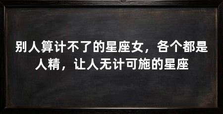 别人算计不了的星座女,各个都是人精,让人无计可施的星座