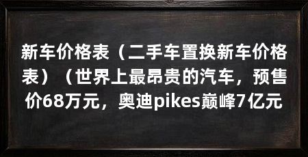 新车价格表（二手车置换新车价格表）（世界上最昂贵的汽车，预售价68万元，奥迪pikes巅峰7亿元