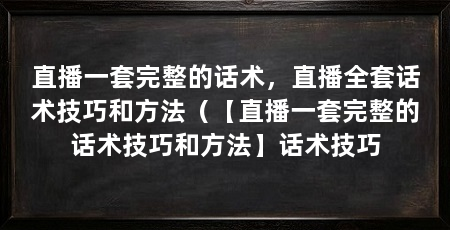 直播一套完整的话术，直播全套话术技巧和方法（【直播一套完整的话术技巧和方法】话术技巧