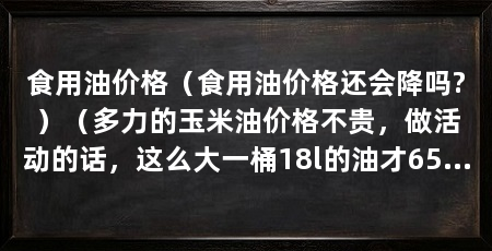 食用油价格(食用油价格还会降吗?)(多力的玉米油价格不贵,做活动的话,这么大一桶18l的油才65元