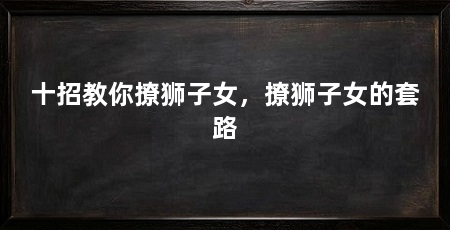 十招教你撩狮子女,撩狮子女的套路