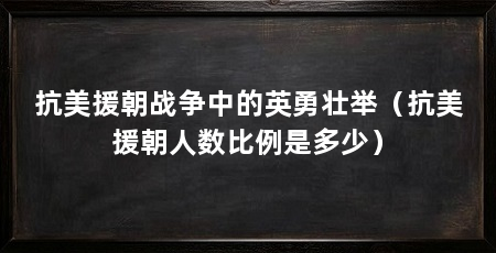 抗美援朝战争中的英勇壮举(抗美援朝人数比例是多少)