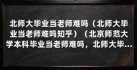 北师大毕业当老师难吗(北师大毕业当老师难吗知乎)(北京师范大学本科毕业当老师难吗,北师大毕业当老师难吗