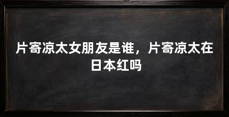 片寄凉太女朋友是谁，片寄凉太在日本红吗