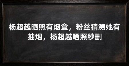 杨超越晒照有烟盒,粉丝猜测她有抽烟,杨超越晒照秒删