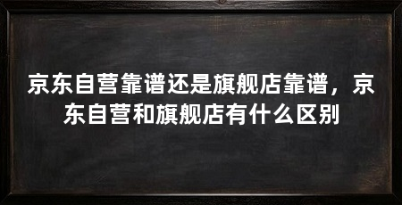京东自营靠谱还是旗舰店靠谱，京东自营和旗舰店有什么区别