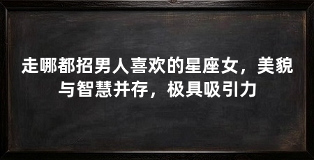 走哪都招男人喜欢的星座女，美貌与智慧并存，极具吸引力