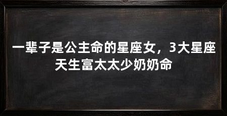 一辈子是公主命的星座女，3大星座天生富太太少奶奶命