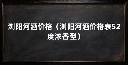 浏阳河酒价格（浏阳河酒价格表52度浓香型）